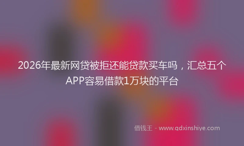 2026年最新网贷被拒还能贷款买车吗，汇总五个APP容易借款1万块的平台