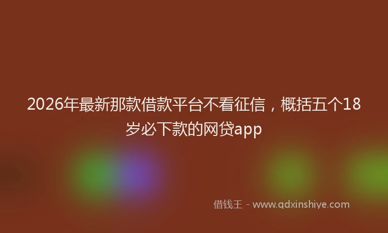 2026年最新那款借款平台不看征信，概括五个18岁必下款的网贷app