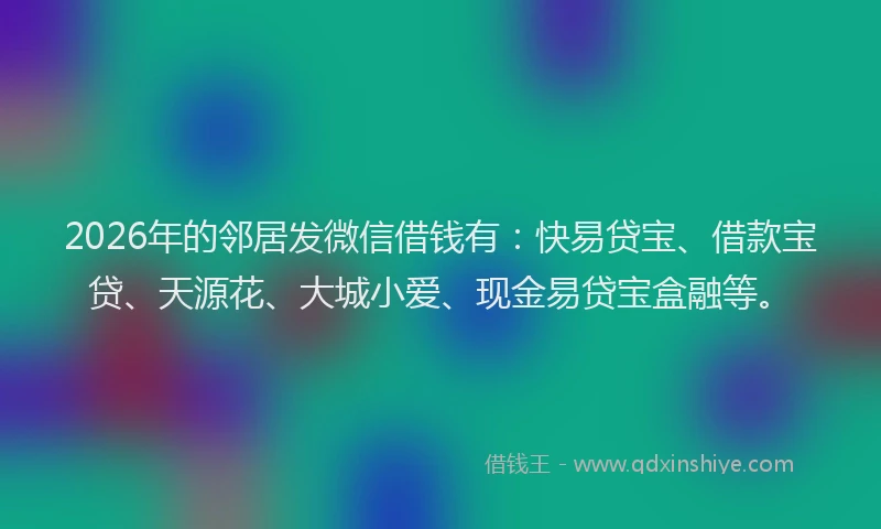 2026年的邻居发微信借钱有：快易贷宝、借款宝贷、天源花、大城小爱、现金易贷宝盒融等。