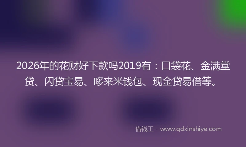 2026年的花财好下款吗2019有：口袋花、金满堂贷、闪贷宝易、哆来米钱包、现金贷易借等。