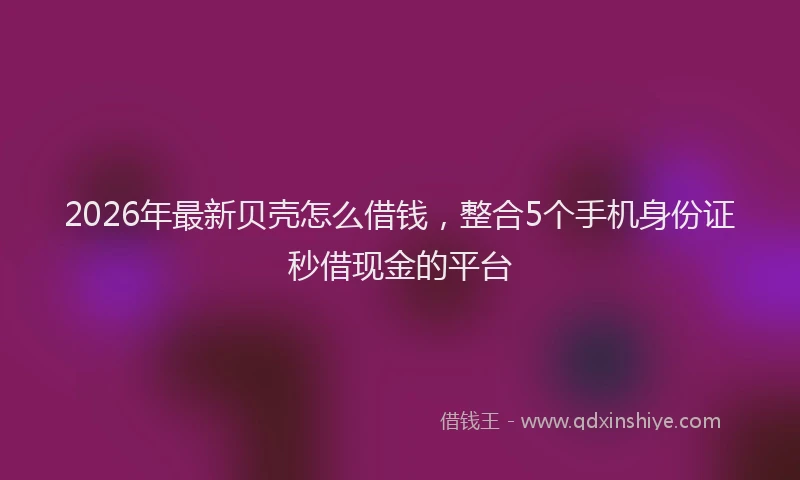 2026年最新贝壳怎么借钱，整合5个手机身份证秒借现金的平台