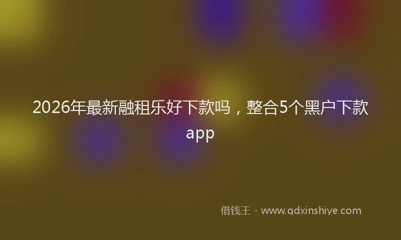 2026年最新融租乐好下款吗，整合5个黑户下款app