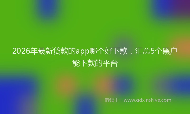 2026年最新贷款的app哪个好下款，汇总5个黑户能下款的平台
