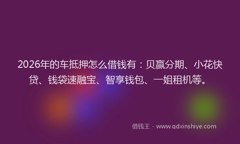 2026年的车抵押怎么借钱有：贝赢分期、小花快贷、钱袋速融宝、智享钱包、一姐租机等。