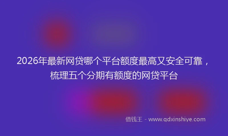 2026年最新网贷哪个平台额度最高又安全可靠，梳理五个分期有额度的网贷平台