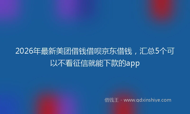 2026年最新美团借钱借呗京东借钱，汇总5个可以不看征信就能下款的app