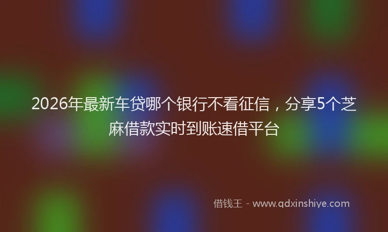 2026年最新车贷哪个银行不看征信，分享5个芝麻借款实时到账速借平台