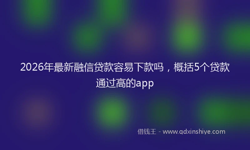 2026年最新融信贷款容易下款吗，概括5个贷款通过高的app