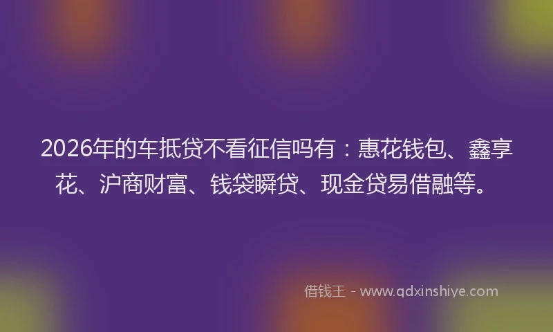 2026年的车抵贷不看征信吗有：惠花钱包、鑫享花、沪商财富、钱袋瞬贷、现金贷易借融等。