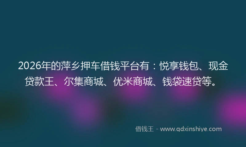 2026年的萍乡押车借钱平台有：悦享钱包、现金贷款王、尔集商城、优米商城、钱袋速贷等。