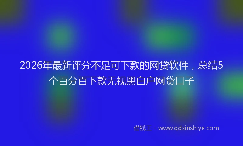 2026年最新评分不足可下款的网贷软件，总结5个百分百下款无视黑白户网贷口子