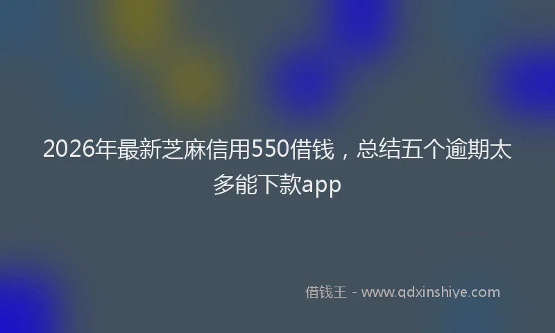 2026年最新芝麻信用550借钱，总结五个逾期太多能下款app