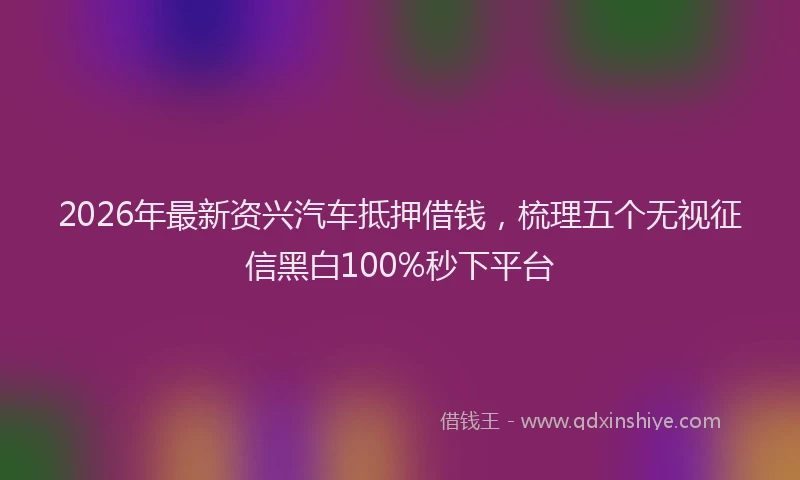 2026年最新资兴汽车抵押借钱，梳理五个无视征信黑白100%秒下平台