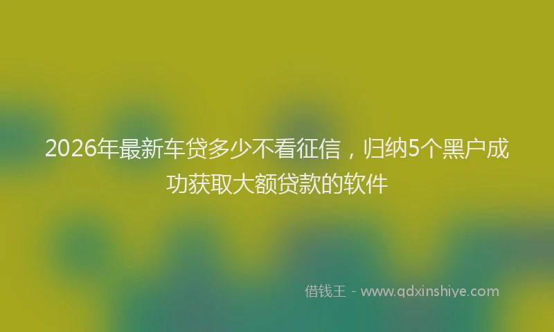 2026年最新车贷多少不看征信，归纳5个黑户成功获取大额贷款的软件