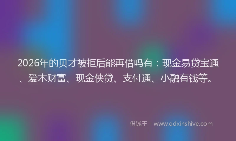 2026年的贝才被拒后能再借吗有：现金易贷宝通、爱木财富、现金侠贷、支付通、小融有钱等。
