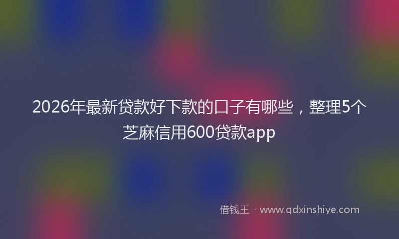 2026年最新贷款好下款的口子有哪些，整理5个芝麻信用600贷款app