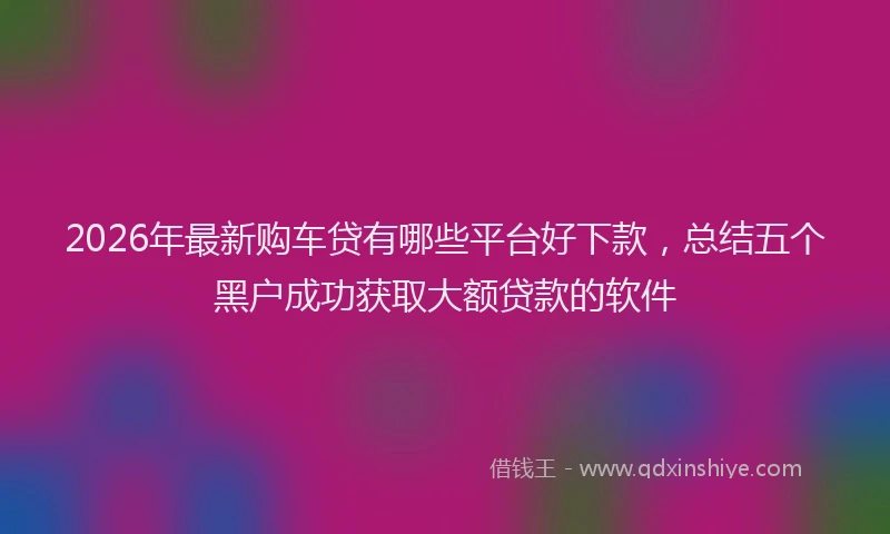 2026年最新购车贷有哪些平台好下款，总结五个黑户成功获取大额贷款的软件