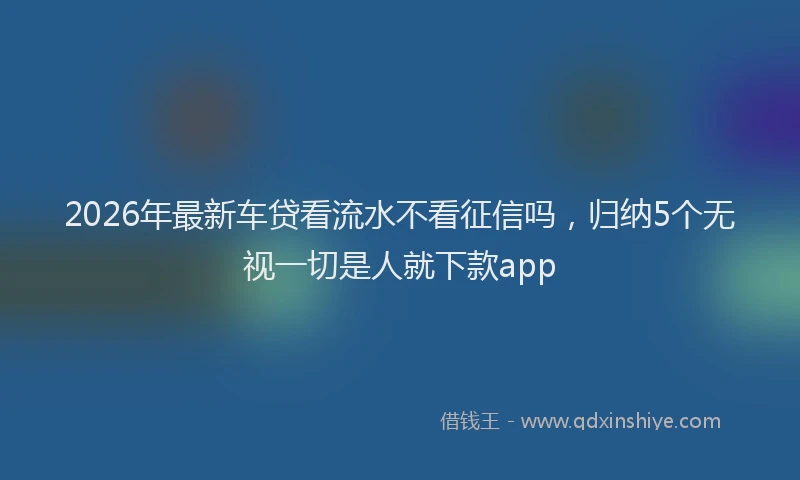 2026年最新车贷看流水不看征信吗，归纳5个无视一切是人就下款app
