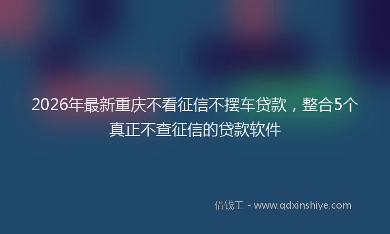 2026年最新重庆不看征信不摆车贷款，整合5个真正不查征信的贷款软件
