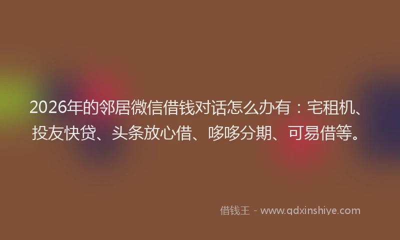 2026年的邻居微信借钱对话怎么办有：宅租机、投友快贷、头条放心借、哆哆分期、可易借等。