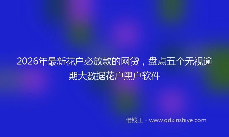 2026年最新花户必放款的网贷，盘点五个无视逾期大数据花户黑户软件