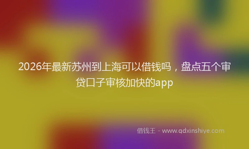 2026年最新苏州到上海可以借钱吗，盘点五个审贷口子审核加快的app
