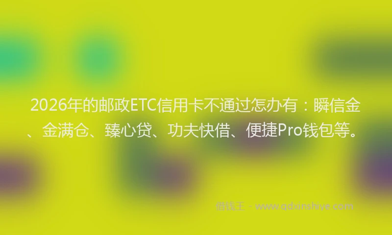 2026年的邮政ETC信用卡不通过怎办有：瞬信金、金满仓、臻心贷、功夫快借、便捷Pro钱包等。