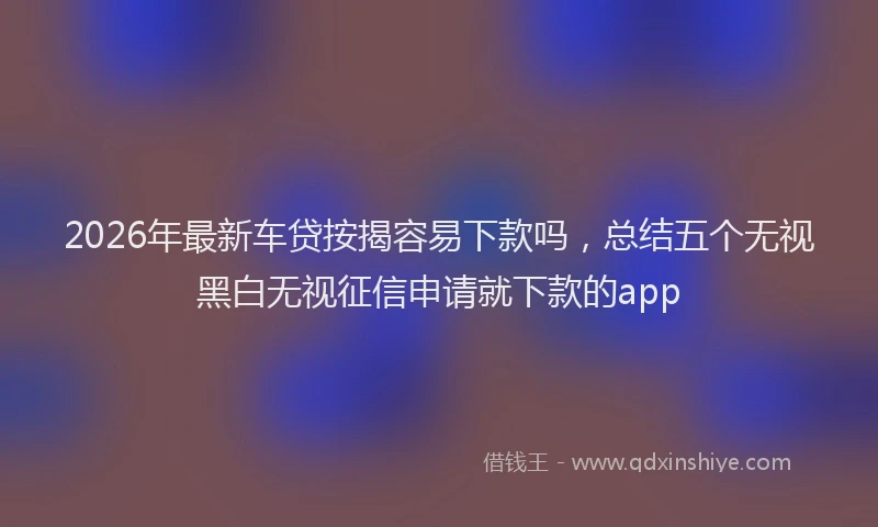 2026年最新车贷按揭容易下款吗，总结五个无视黑白无视征信申请就下款的app