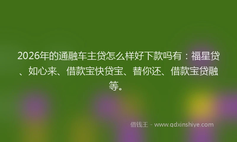 2026年的通融车主贷怎么样好下款吗有：福星贷、如心来、借款宝快贷宝、替你还、借款宝贷融等。