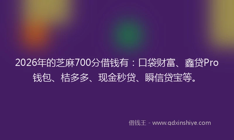 2026年的芝麻700分借钱有：口袋财富、鑫贷Pro钱包、桔多多、现金秒贷、瞬信贷宝等。