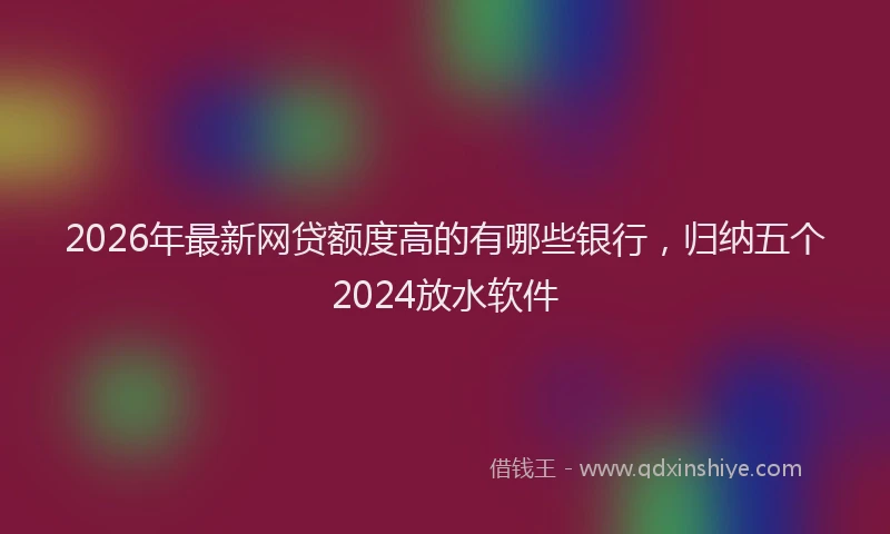 2026年最新网贷额度高的有哪些银行，归纳五个2024放水软件