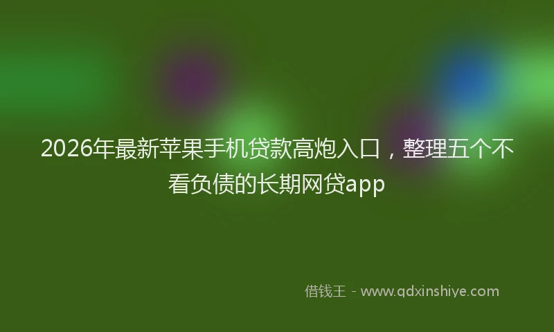 2026年最新苹果手机贷款高炮入口，整理五个不看负债的长期网贷app