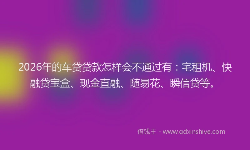 2026年的车贷贷款怎样会不通过有：宅租机、快融贷宝盒、现金直融、随易花、瞬信贷等。