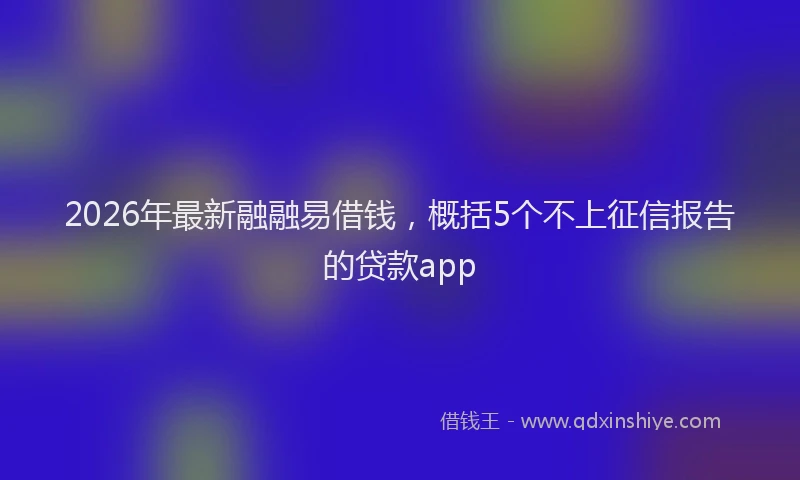 2026年最新融融易借钱，概括5个不上征信报告的贷款app