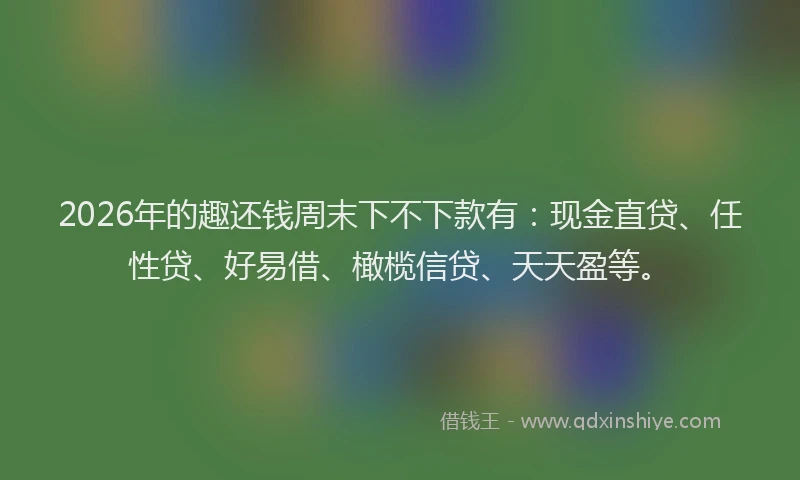 2026年的趣还钱周末下不下款有：现金直贷、任性贷、好易借、橄榄信贷、天天盈等。