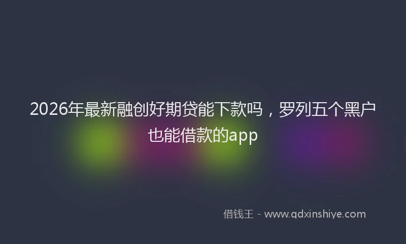 2026年最新融创好期贷能下款吗，罗列五个黑户也能借款的app