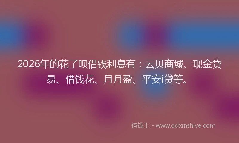 2026年的花了呗借钱利息有：云贝商城、现金贷易、借钱花、月月盈、平安i贷等。