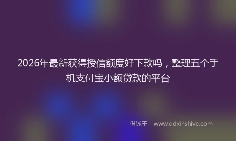 2026年最新获得授信额度好下款吗，整理五个手机支付宝小额贷款的平台