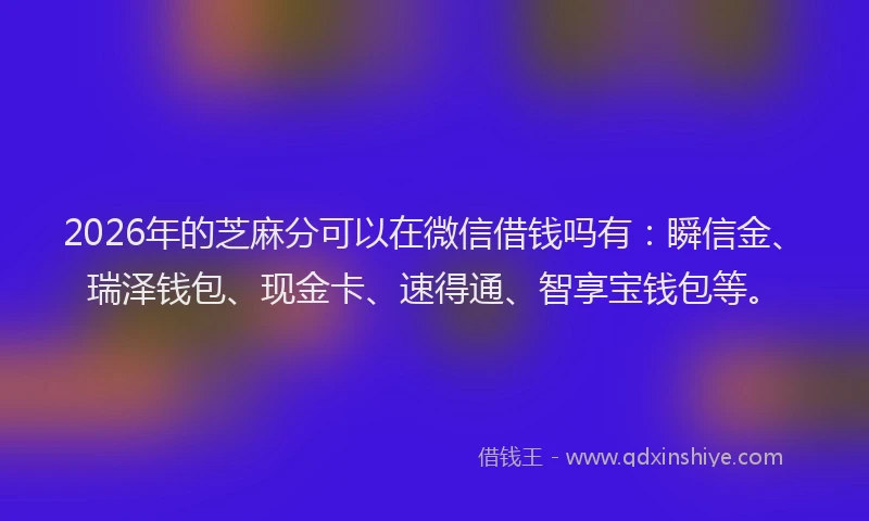 2026年的芝麻分可以在微信借钱吗有：瞬信金、瑞泽钱包、现金卡、速得通、智享宝钱包等。