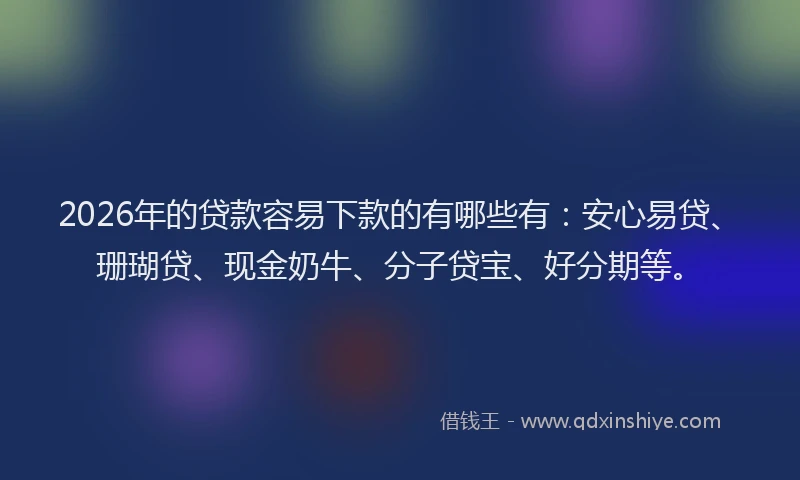 2026年的贷款容易下款的有哪些有：安心易贷、珊瑚贷、现金奶牛、分子贷宝、好分期等。