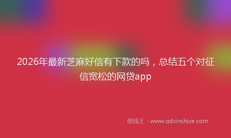 2026年最新芝麻好信有下款的吗，总结五个对征信宽松的网贷app