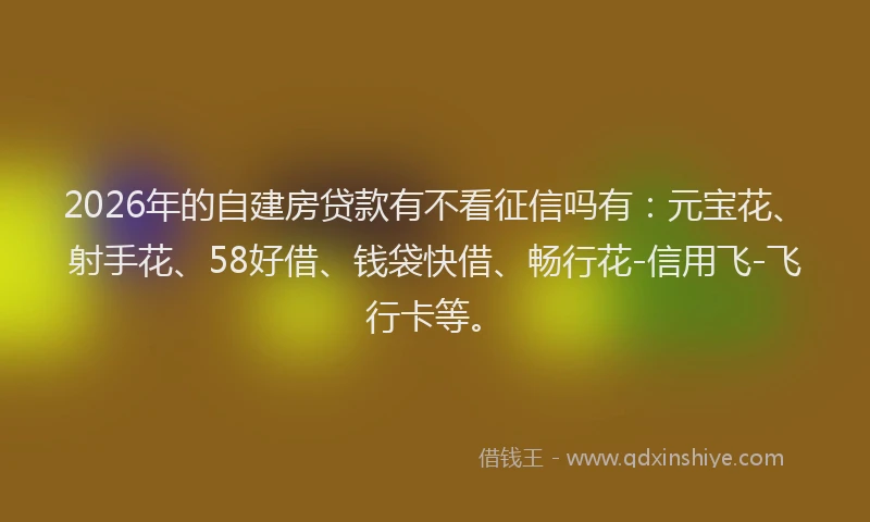 2026年的自建房贷款有不看征信吗有：元宝花、射手花、58好借、钱袋快借、畅行花-信用飞-飞行卡等。