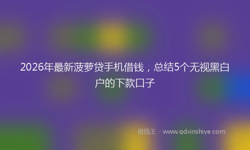2026年最新菠萝贷手机借钱，总结5个无视黑白户的下款口子
