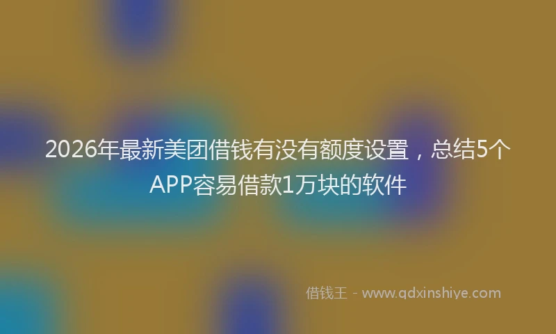 2026年最新美团借钱有没有额度设置，总结5个APP容易借款1万块的软件