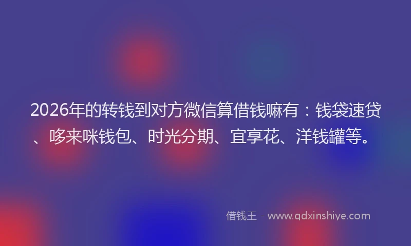 2026年的转钱到对方微信算借钱嘛有：钱袋速贷、哆来咪钱包、时光分期、宜享花、洋钱罐等。