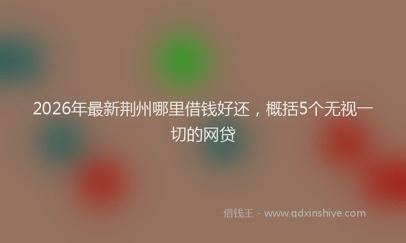 2026年最新荆州哪里借钱好还，概括5个无视一切的网贷