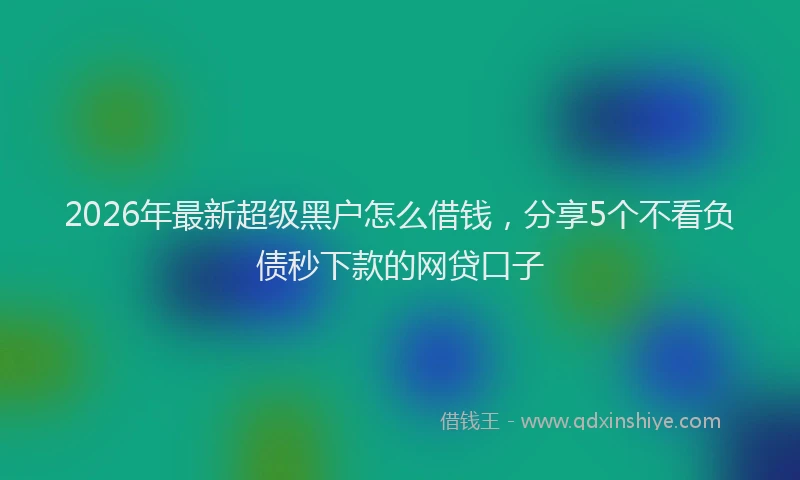 2026年最新超级黑户怎么借钱，分享5个不看负债秒下款的网贷口子