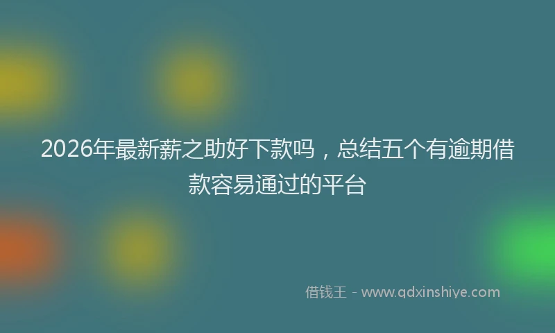 2026年最新薪之助好下款吗，总结五个有逾期借款容易通过的平台
