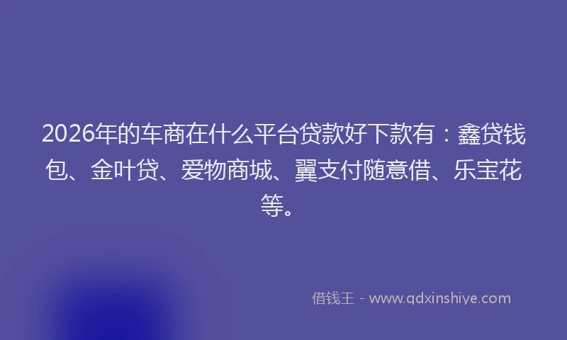 2026年的车商在什么平台贷款好下款有：鑫贷钱包、金叶贷、爱物商城、翼支付随意借、乐宝花等。