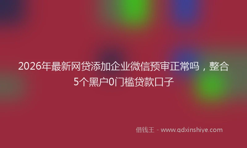 2026年最新网贷添加企业微信预审正常吗，整合5个黑户0门槛贷款口子